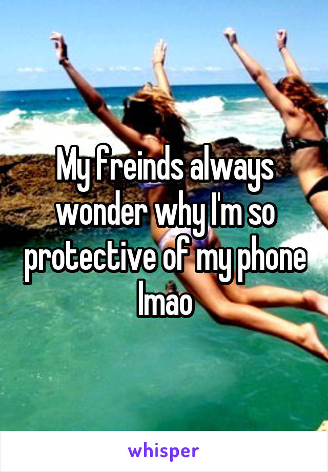 My freinds always wonder why I'm so protective of my phone lmao