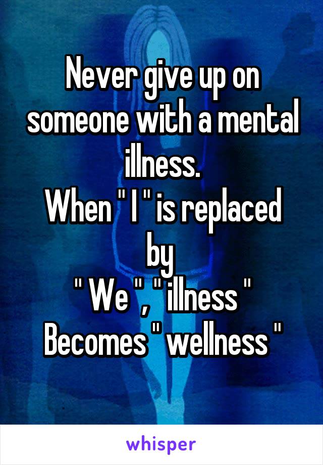 Never give up on someone with a mental illness.
When " I " is replaced by 
" We ", " illness "
Becomes " wellness "
