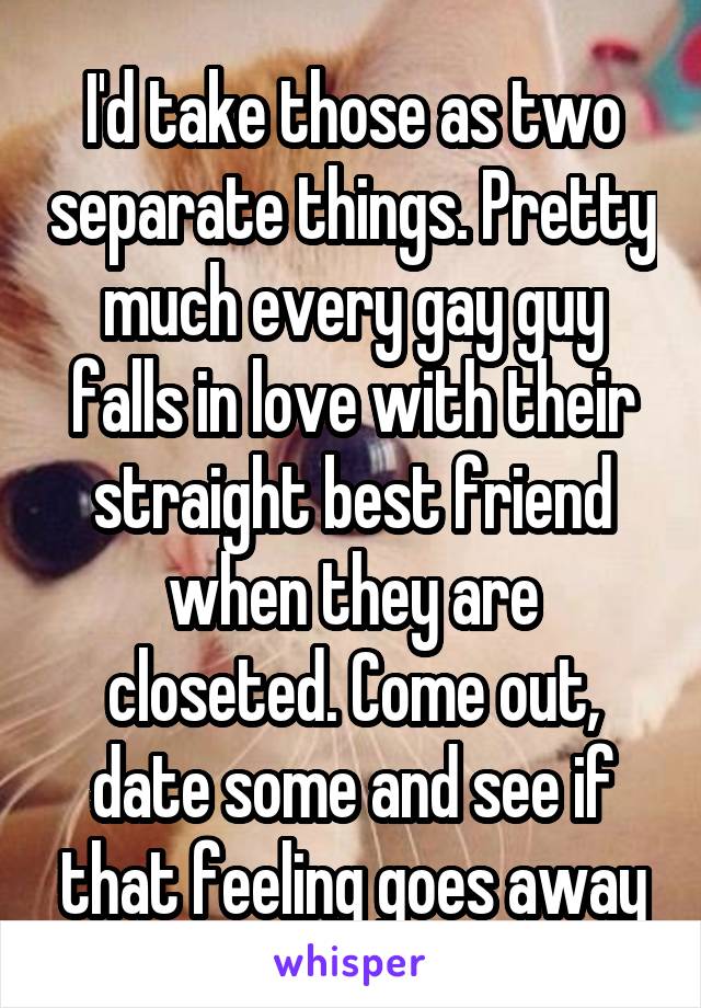 I'd take those as two separate things. Pretty much every gay guy falls in love with their straight best friend when they are closeted. Come out, date some and see if that feeling goes away