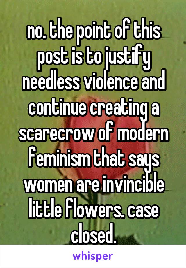 no. the point of this post is to justify needless violence and continue creating a scarecrow of modern feminism that says women are invincible little flowers. case closed.