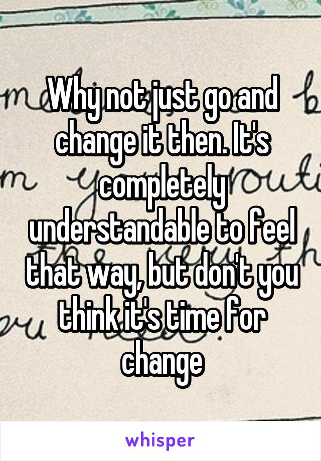 Why not just go and change it then. It's completely understandable to feel that way, but don't you think it's time for change