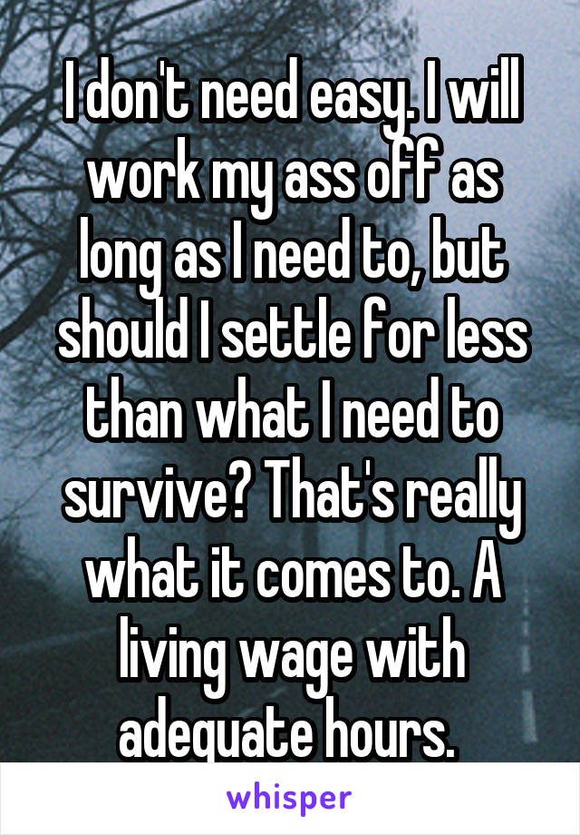 I don't need easy. I will work my ass off as long as I need to, but should I settle for less than what I need to survive? That's really what it comes to. A living wage with adequate hours. 