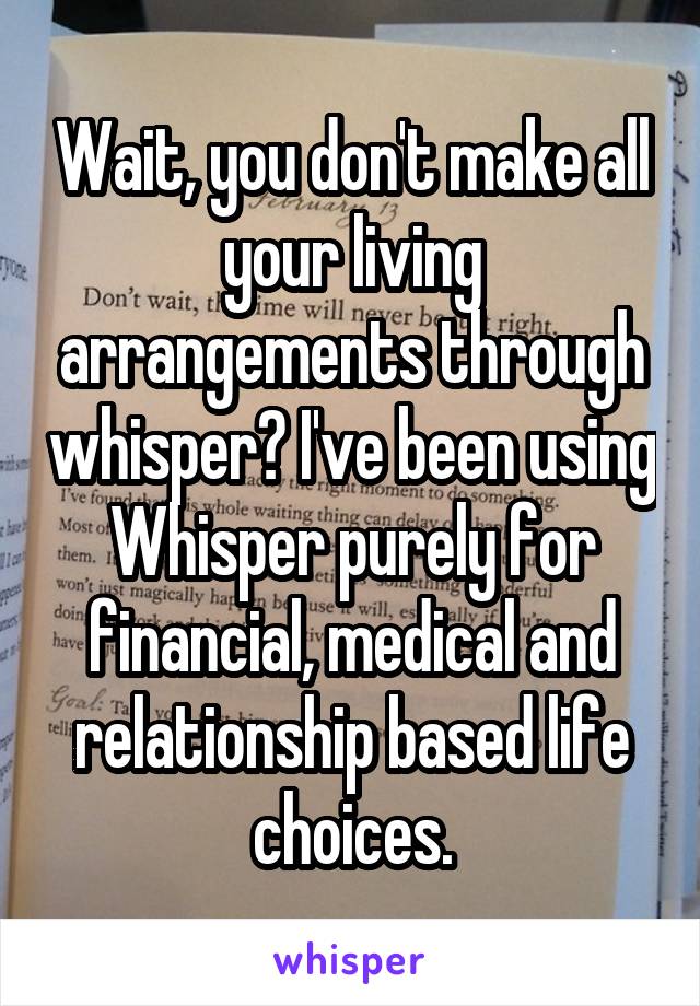 Wait, you don't make all your living arrangements through whisper? I've been using Whisper purely for financial, medical and relationship based life choices.