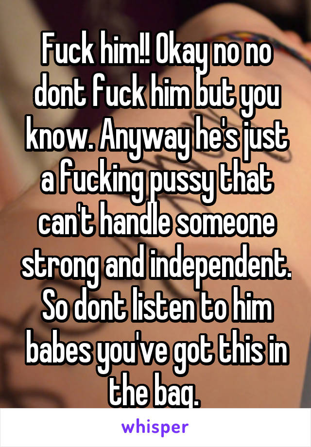 Fuck him!! Okay no no dont fuck him but you know. Anyway he's just a fucking pussy that can't handle someone strong and independent. So dont listen to him babes you've got this in the bag. 