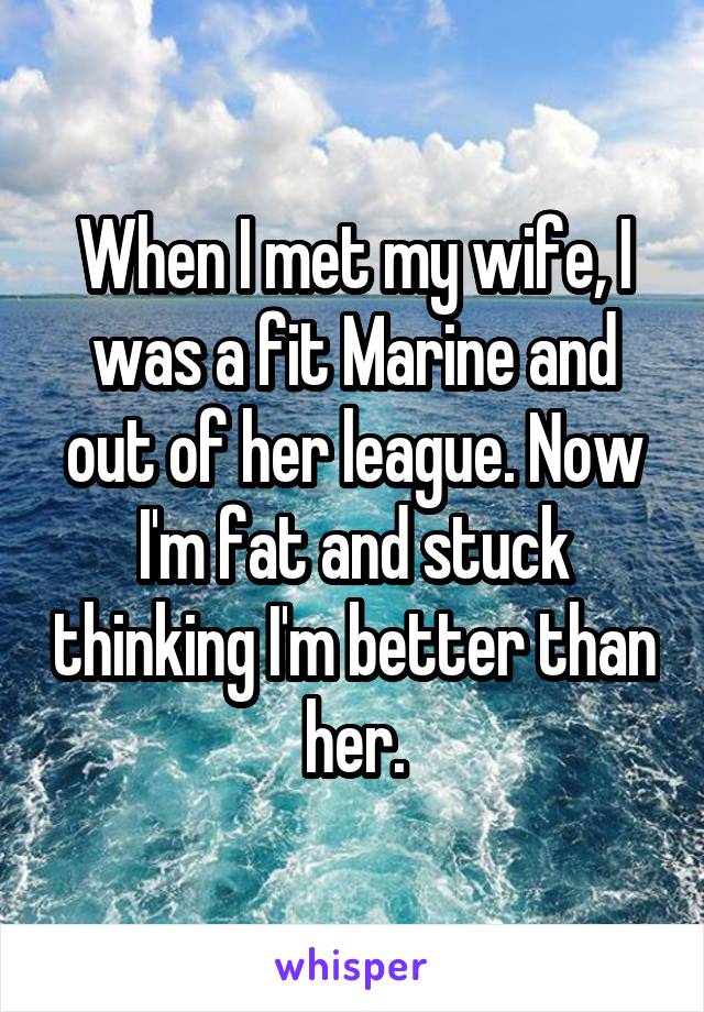 When I met my wife, I was a fit Marine and out of her league. Now I'm fat and stuck thinking I'm better than her.