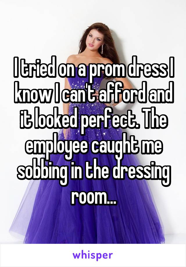 I tried on a prom dress I know I can't afford and it looked perfect. The employee caught me sobbing in the dressing room...