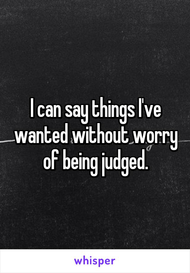 I can say things I've wanted without worry of being judged.