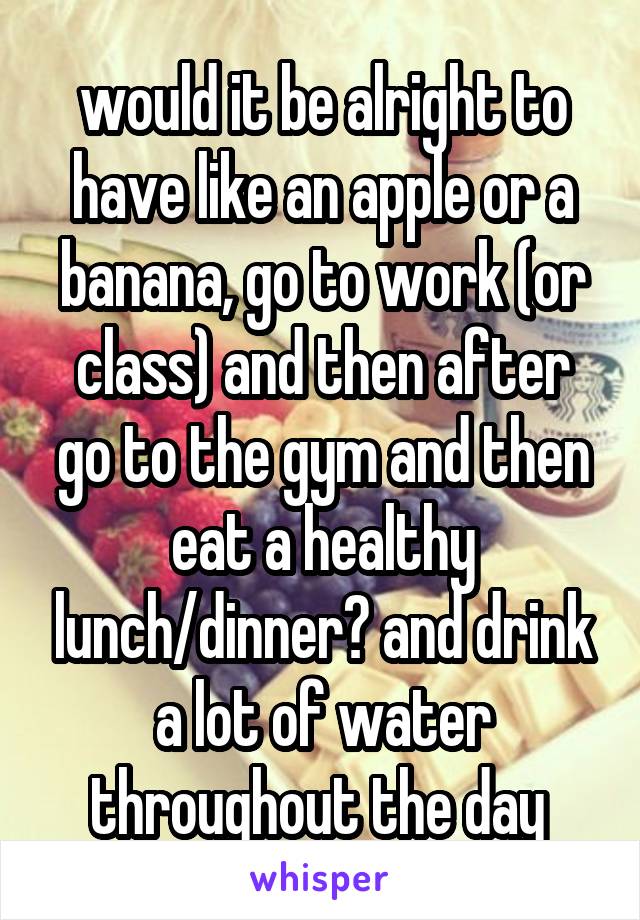 would it be alright to have like an apple or a banana, go to work (or class) and then after go to the gym and then eat a healthy lunch/dinner? and drink a lot of water throughout the day 