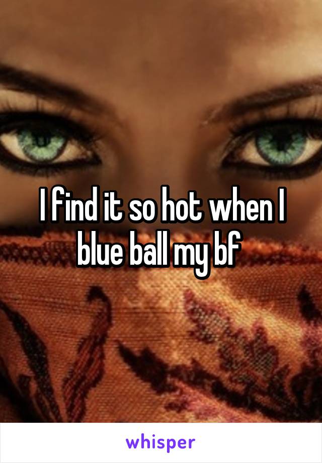 I find it so hot when I blue ball my bf 