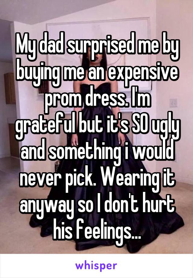 My dad surprised me by buying me an expensive prom dress. I'm grateful but it's SO ugly and something i would never pick. Wearing it anyway so I don't hurt his feelings...