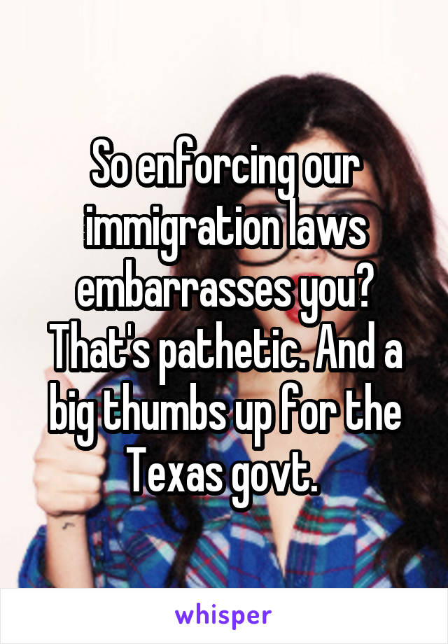 So enforcing our immigration laws embarrasses you? That's pathetic. And a big thumbs up for the Texas govt. 