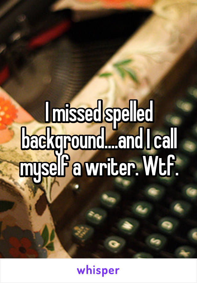 I missed spelled background....and I call myself a writer. Wtf.