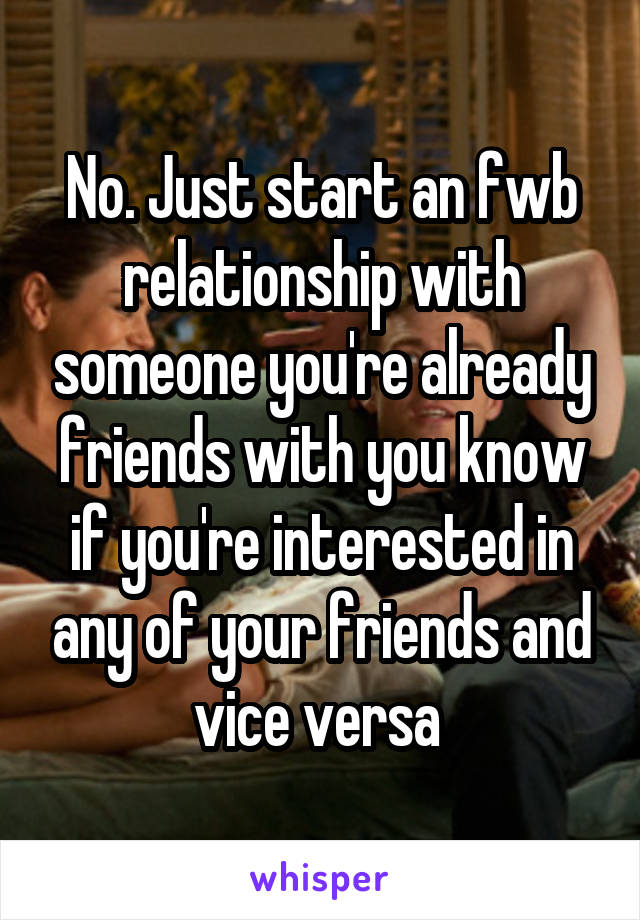 No. Just start an fwb relationship with someone you're already friends with you know if you're interested in any of your friends and vice versa 