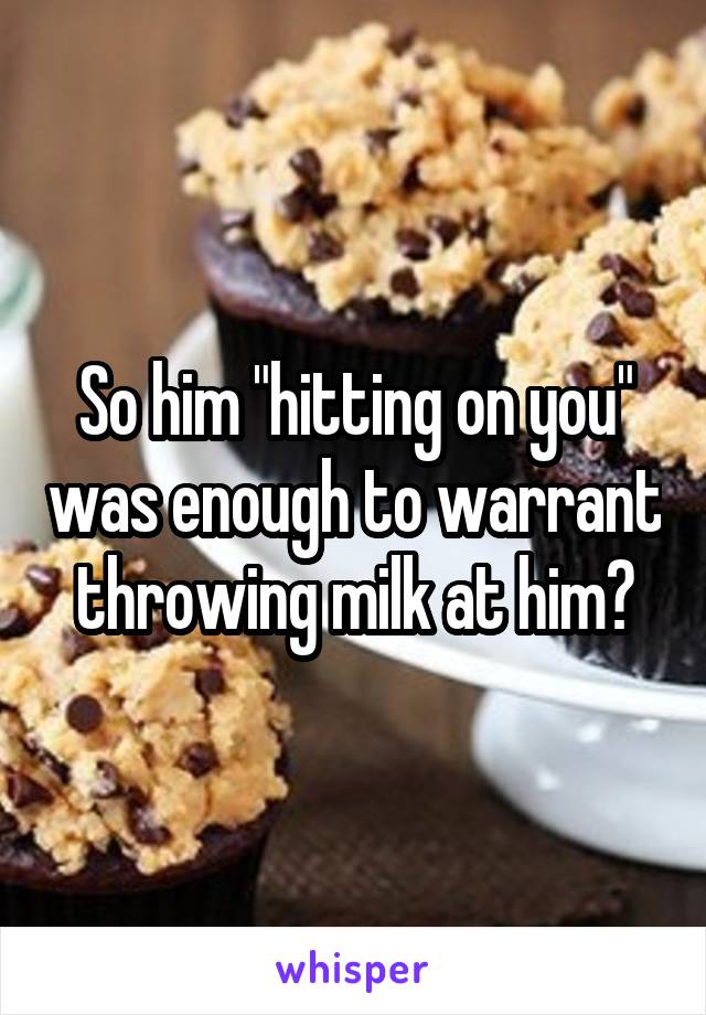 So him "hitting on you" was enough to warrant throwing milk at him?