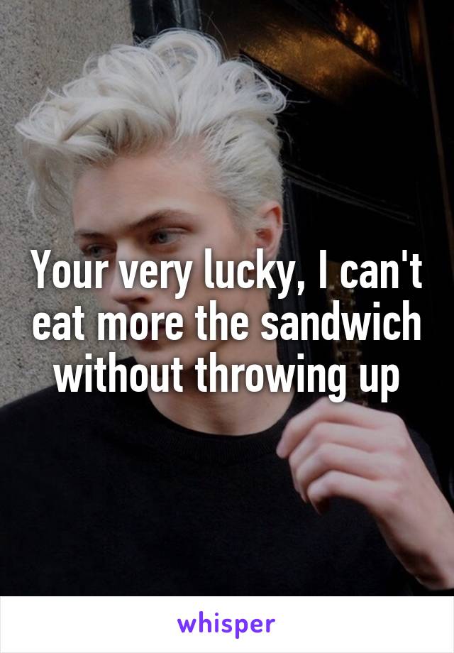 Your very lucky, I can't eat more the sandwich without throwing up