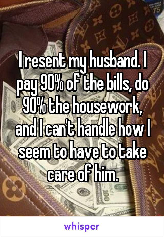 I resent my husband. I pay 90% of the bills, do 90% the housework, and I can't handle how I seem to have to take care of him.