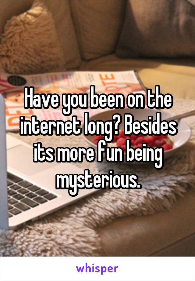 Have you been on the internet long? Besides its more fun being mysterious.