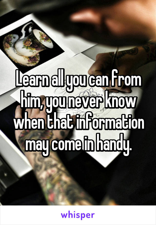 Learn all you can from him, you never know when that information may come in handy.