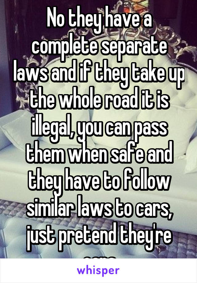 No they have a complete separate laws and if they take up the whole road it is illegal, you can pass them when safe and they have to follow similar laws to cars, just pretend they're cars