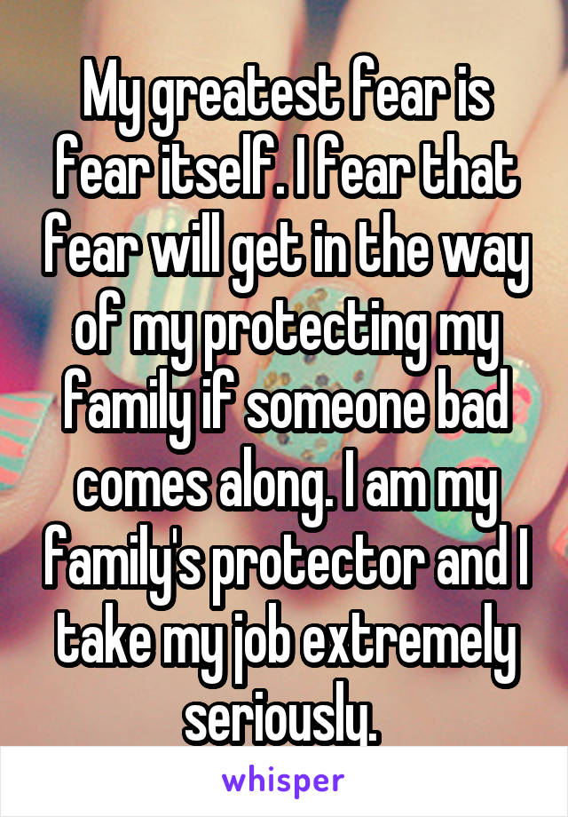 My greatest fear is fear itself. I fear that fear will get in the way of my protecting my family if someone bad comes along. I am my family's protector and I take my job extremely seriously. 