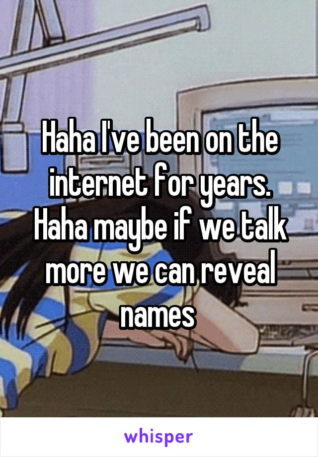 Haha I've been on the internet for years. Haha maybe if we talk more we can reveal names 