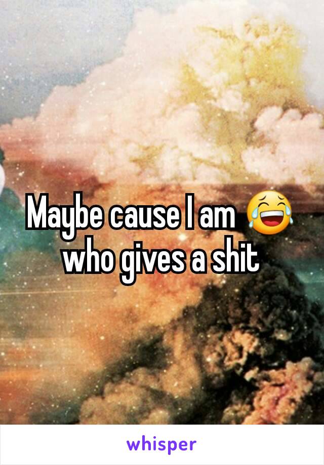 Maybe cause I am 😂 who gives a shit