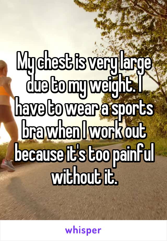 My chest is very large due to my weight. I have to wear a sports bra when I work out because it's too painful without it.