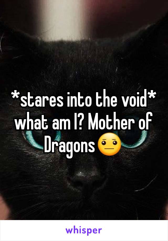 *stares into the void* what am I? Mother of Dragons😐