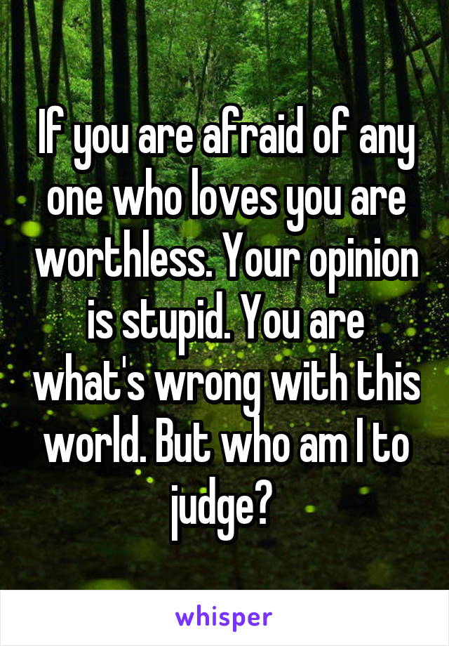 If you are afraid of any one who loves you are worthless. Your opinion is stupid. You are what's wrong with this world. But who am I to judge? 