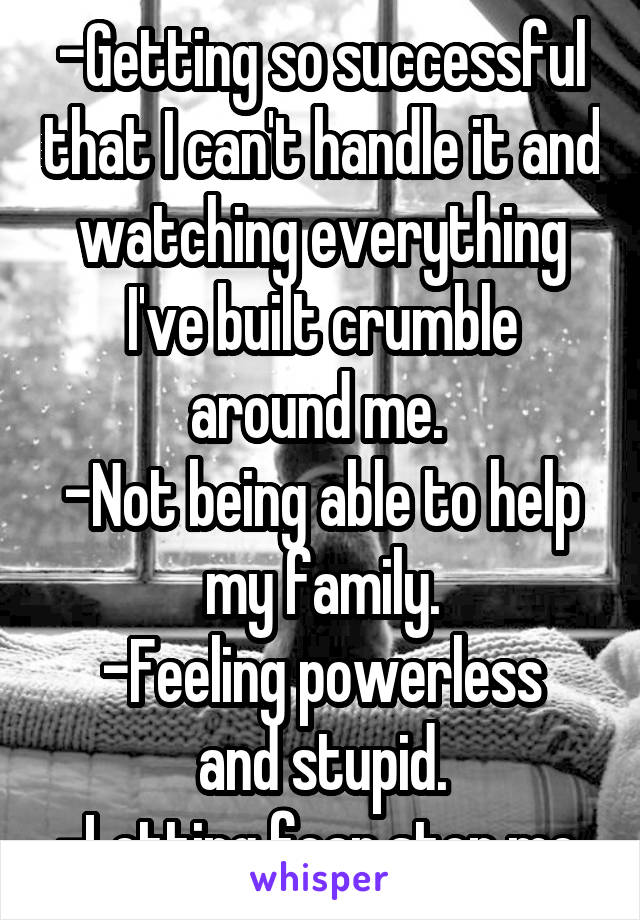 -Getting so successful that I can't handle it and watching everything I've built crumble around me. 
-Not being able to help my family.
-Feeling powerless and stupid.
-Letting fear stop me.