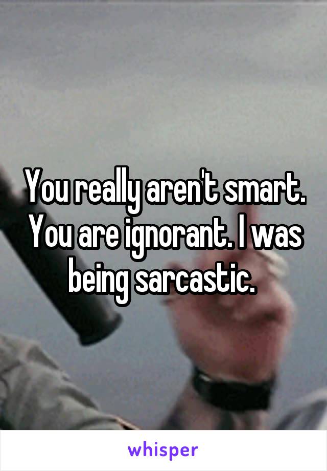 You really aren't smart. You are ignorant. I was being sarcastic. 