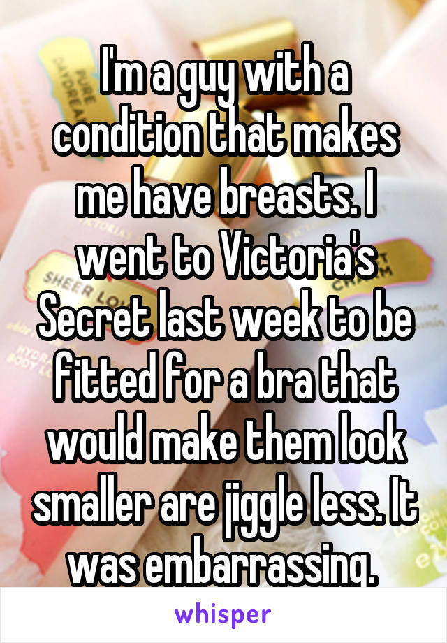 I'm a guy with a condition that makes me have breasts. I went to Victoria's Secret last week to be fitted for a bra that would make them look smaller are jiggle less. It was embarrassing. 
