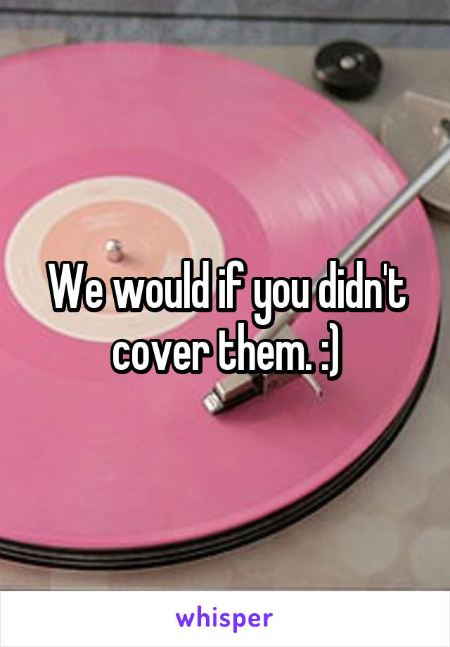 We would if you didn't cover them. :)