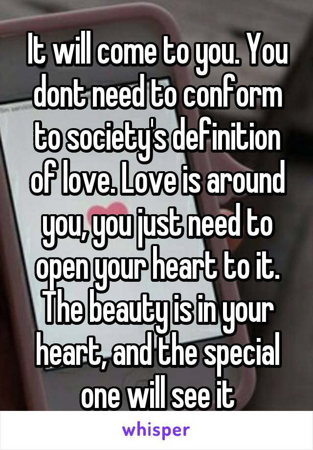 It will come to you. You dont need to conform to society's definition of love. Love is around you, you just need to open your heart to it. The beauty is in your heart, and the special one will see it