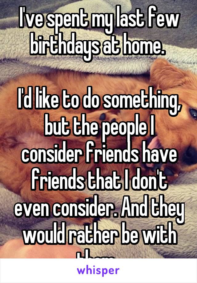 I've spent my last few birthdays at home. 

I'd like to do something, but the people I consider friends have friends that I don't even consider. And they would rather be with them. 