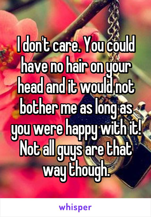 I don't care. You could have no hair on your head and it would not bother me as long as you were happy with it!
Not all guys are that way though.