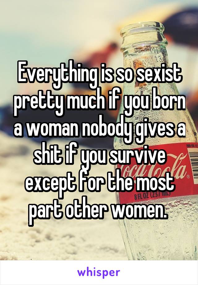 Everything is so sexist pretty much if you born a woman nobody gives a shit if you survive except for the most part other women. 