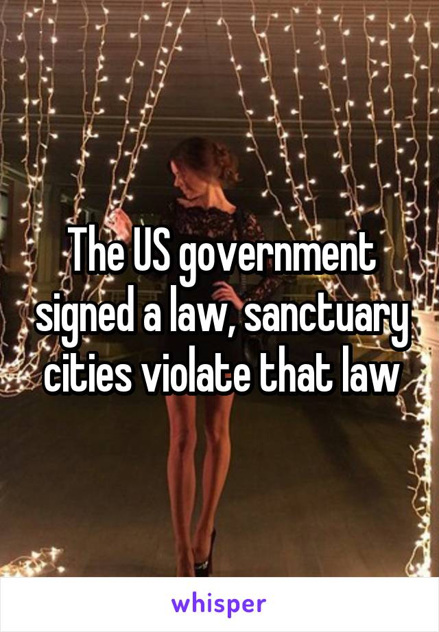 The US government signed a law, sanctuary cities violate that law