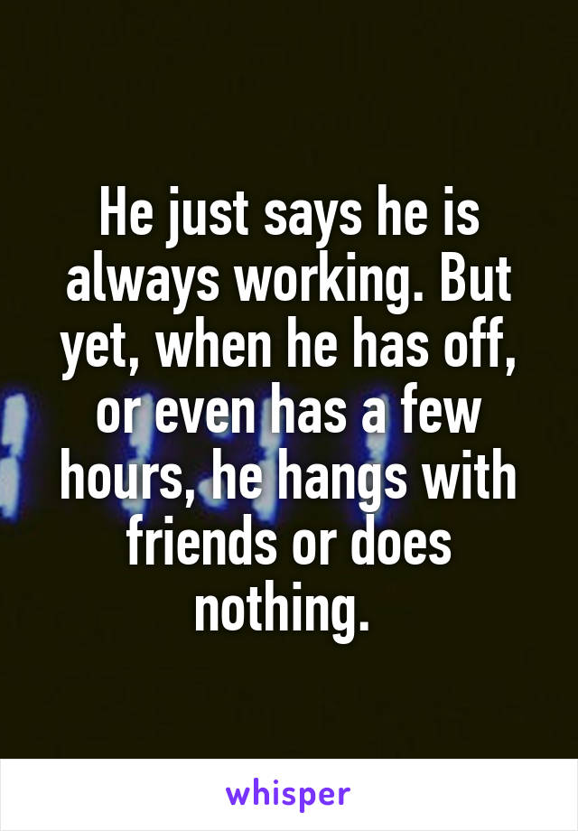 He just says he is always working. But yet, when he has off, or even has a few hours, he hangs with friends or does nothing. 