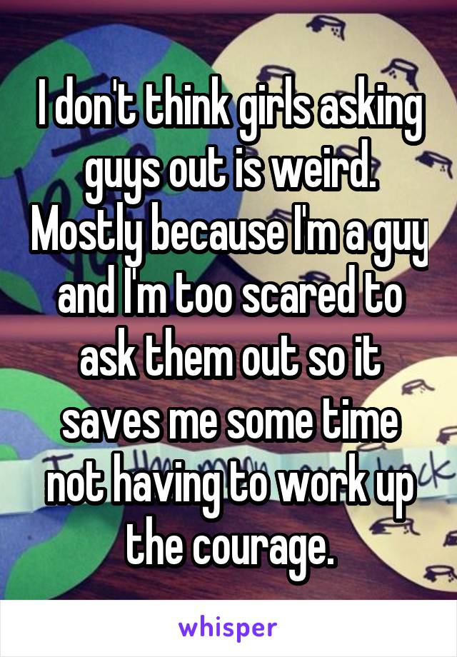 I don't think girls asking guys out is weird. Mostly because I'm a guy and I'm too scared to ask them out so it saves me some time not having to work up the courage.