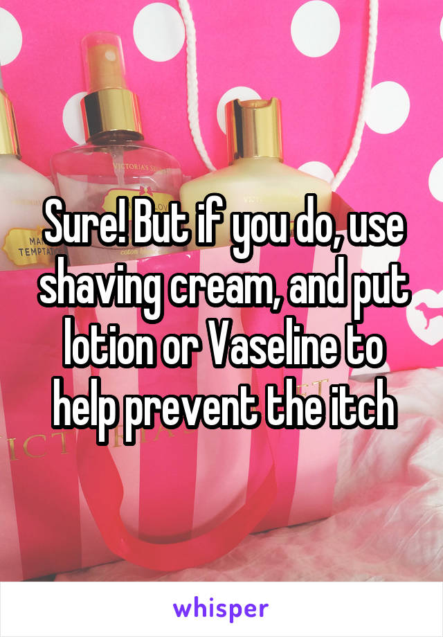 Sure! But if you do, use shaving cream, and put lotion or Vaseline to help prevent the itch