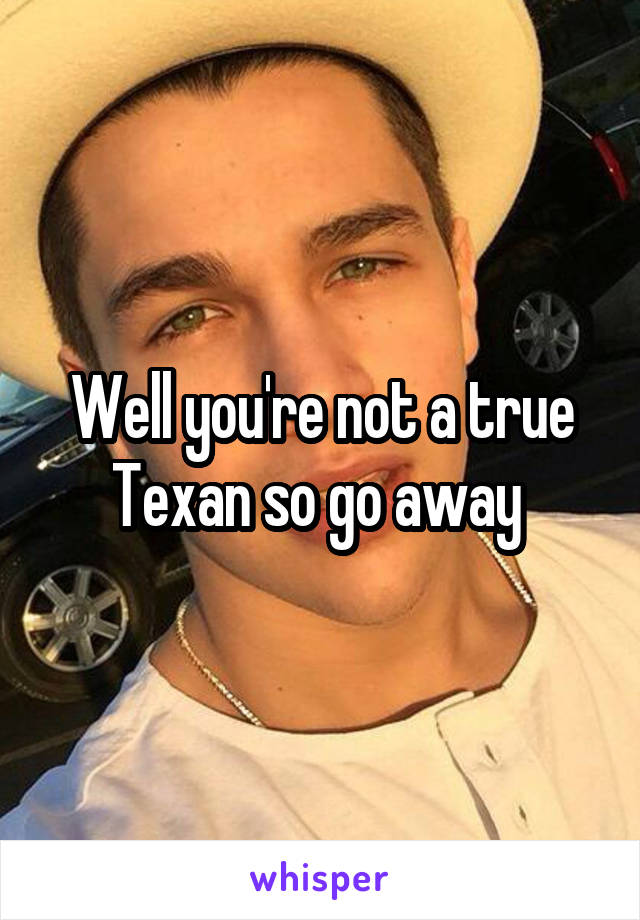 Well you're not a true Texan so go away 