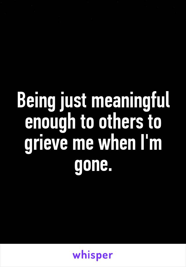 Being just meaningful enough to others to grieve me when I'm gone.