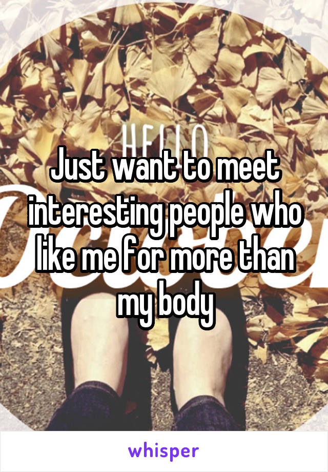 Just want to meet interesting people who like me for more than my body