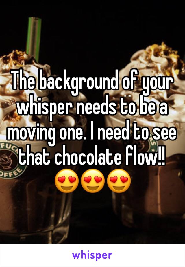 The background of your whisper needs to be a moving one. I need to see that chocolate flow!!
😍😍😍