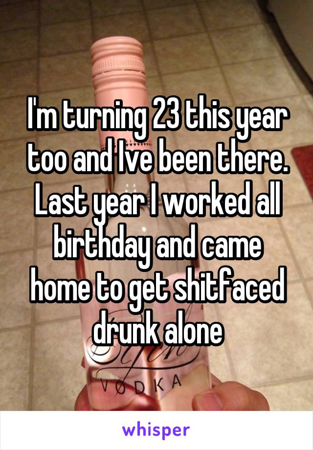 I'm turning 23 this year too and Ive been there. Last year I worked all birthday and came home to get shitfaced drunk alone