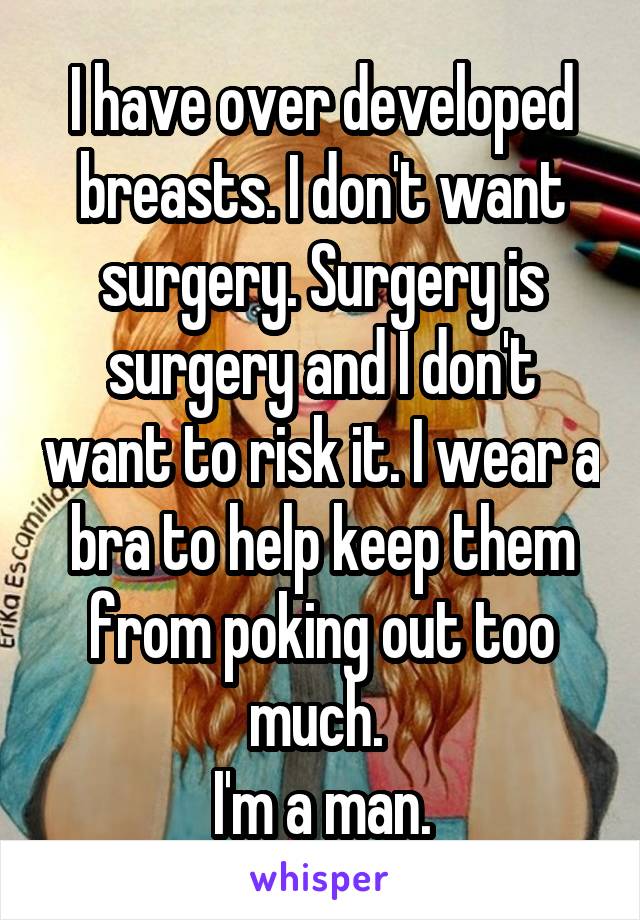 I have over developed breasts. I don't want surgery. Surgery is surgery and I don't want to risk it. I wear a bra to help keep them from poking out too much. 
I'm a man.