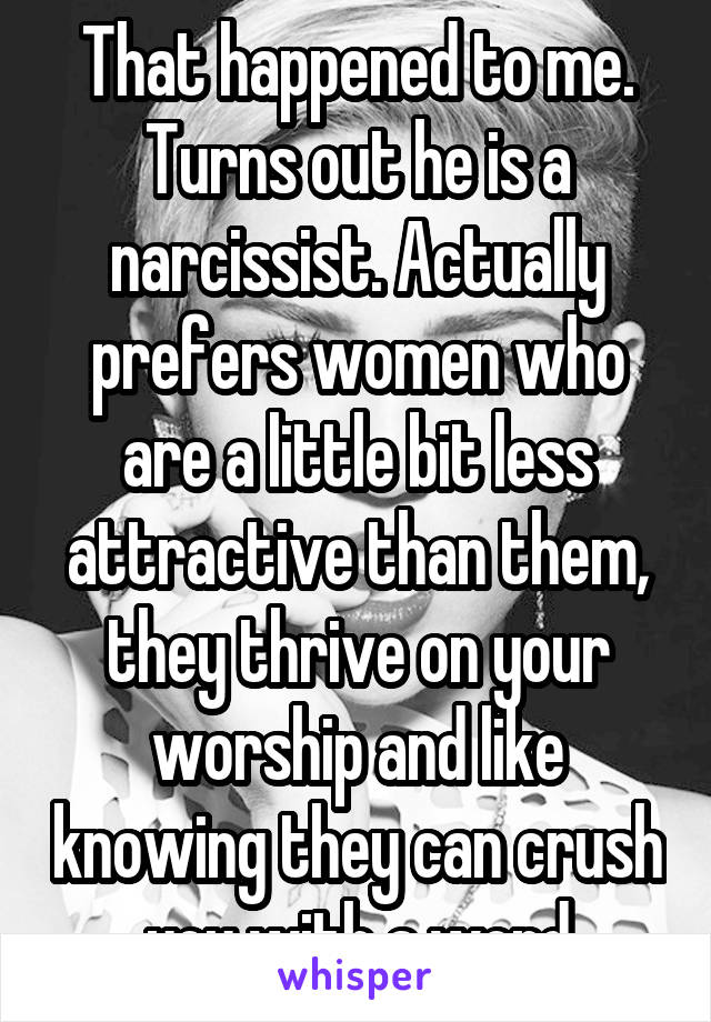 That happened to me. Turns out he is a narcissist. Actually prefers women who are a little bit less attractive than them, they thrive on your worship and like knowing they can crush you with a word