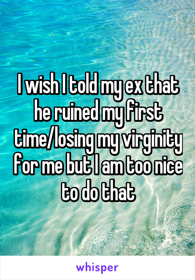 I wish I told my ex that he ruined my first time/losing my virginity for me but I am too nice to do that