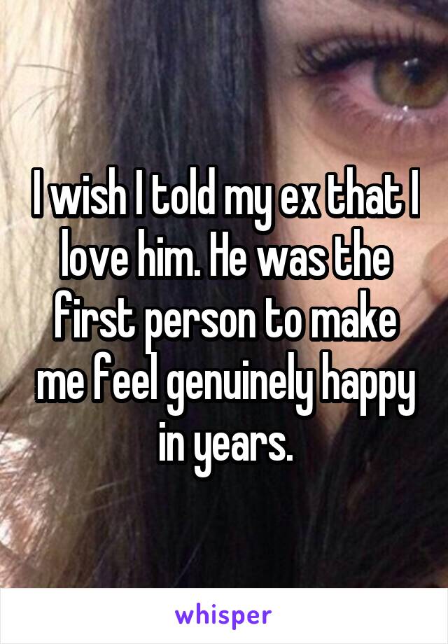 I wish I told my ex that I love him. He was the first person to make me feel genuinely happy in years.